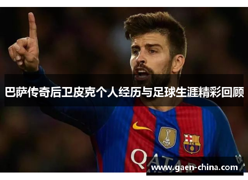 巴萨传奇后卫皮克个人经历与足球生涯精彩回顾