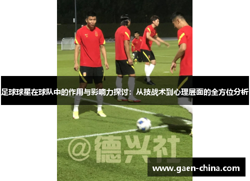 足球球星在球队中的作用与影响力探讨：从技战术到心理层面的全方位分析