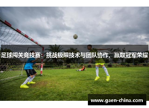 足球闯关竞技赛：挑战极限技术与团队协作，赢取冠军荣耀